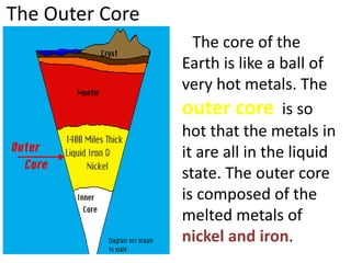 The Outer Core
The core of the
Earth is like a ball of
very hot metals. The
outer core is so
hot that the metals in
it are all in the liquid
state. The outer core
is composed of the
melted metals of
nickel and iron.
 