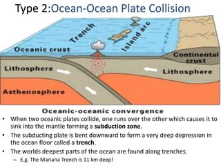 Type 2:Ocean-Ocean Plate Collision
• When two oceanic plates collide, one runs over the other which causes it to
sink into the mantle forming a subduction zone.
• The subducting plate is bent downward to form a very deep depression in
the ocean floor called a trench.
• The worlds deepest parts of the ocean are found along trenches.
– E.g. The Mariana Trench is 11 km deep!
 