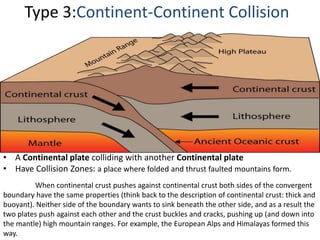 Type 3:Continent-Continent Collision
• A Continental plate colliding with another Continental plate
• Have Collision Zones: a place where folded and thrust faulted mountains form.
When continental crust pushes against continental crust both sides of the convergent
boundary have the same properties (think back to the description of continental crust: thick and
buoyant). Neither side of the boundary wants to sink beneath the other side, and as a result the
two plates push against each other and the crust buckles and cracks, pushing up (and down into
the mantle) high mountain ranges. For example, the European Alps and Himalayas formed this
way.
 