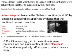Frances Placet (1668) was the first to suggest that the continents were
actually fixed together as suggested by their outlines.
Suggested that the continents had been torn apart by the biblical flood.
Born: Germany, 1880
PhD: Astronomy
Profession: Meteorologist and Greenland Explorer.
Died: 1930
Alfred Wegener became the “father of continental drift” by
amassing considerable supporting evidence that the
continents moved over time.
In 1915 Wegener published his work in The Origin of the Continents and Oceans.
- 250 million years ago, all of the continents were
combined into one super-continent called “Pangaea”
- The continents gradually drifted apart to where they are
today
 
