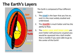 The Earth’s Layers
The Earth is composed of four different
layers.
1. The crust is the layer that you live on,
and it is the most widely studied and
understood.
2. The mantle is much hotter and has the
ability to flow.
3. The outer core and inner core are
even hotter with pressures so great you
would be squeezed into a ball smaller
than a marble if you were able to go to
the center of the Earth!
 
