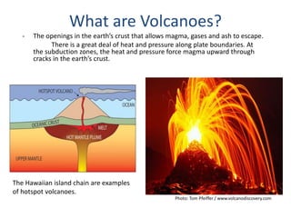 - The openings in the earth’s crust that allows magma, gases and ash to escape.
There is a great deal of heat and pressure along plate boundaries. At
the subduction zones, the heat and pressure force magma upward through
cracks in the earth’s crust.
What are Volcanoes?
Photo: Tom Pfeiffer / www.volcanodiscovery.com
The Hawaiian island chain are examples
of hotspot volcanoes.
 