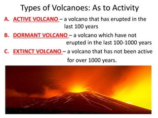 Types of Volcanoes: As to Activity
A. ACTIVE VOLCANO – a volcano that has erupted in the
last 100 years
B. DORMANT VOLCANO – a volcano which have not
erupted in the last 100-1000 years
C. EXTINCT VOLCANO – a volcano that has not been active
for over 1000 years.
 