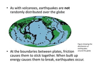 • As with volcanoes, earthquakes are not
randomly distributed over the globe
• At the boundaries between plates, friction
causes them to stick together. When built up
energy causes them to break, earthquakes occur.
Figure showing the
distribution of
earthquakes
around the globe
 