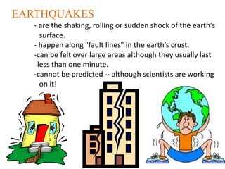 EARTHQUAKES
- are the shaking, rolling or sudden shock of the earth’s
surface.
- happen along "fault lines" in the earth’s crust.
-can be felt over large areas although they usually last
less than one minute.
-cannot be predicted -- although scientists are working
on it!
 