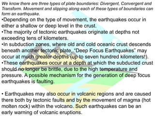 We know there are three types of plate boundaries: Divergent, Convergent and
Transform. Movement and slipping along each of these types of boundaries can
form an earthquake.
•Depending on the type of movement, the earthquakes occur in
either a shallow or deep level in the crust.
•The majority of tectonic earthquakes originate at depths not
exceeding tens of kilometers.
•In subduction zones, where old and cold oceanic crust descends
beneath another tectonic plate, “Deep Focus Earthquakes” may
occur at much greater depths (up to seven hundred kilometers!).
•These earthquakes occur at a depth at which the subducted crust
should no longer be brittle, due to the high temperature and
pressure. A possible mechanism for the generation of deep focus
earthquakes is faulting.
• Earthquakes may also occur in volcanic regions and are caused
there both by tectonic faults and by the movement of magma (hot
molten rock) within the volcano. Such earthquakes can be an
early warning of volcanic eruptions.
 