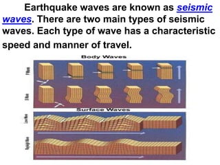 Earthquake waves are known as seismic
waves. There are two main types of seismic
waves. Each type of wave has a characteristic
speed and manner of travel.
 