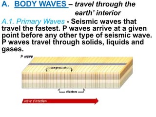 A. BODY WAVES – travel through the
earth’ interior
A.1. Primary Waves - Seismic waves that
travel the fastest. P waves arrive at a given
point before any other type of seismic wave.
P waves travel through solids, liquids and
gases.
 