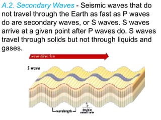 A.2. Secondary Waves - Seismic waves that do
not travel through the Earth as fast as P waves
do are secondary waves, or S waves. S waves
arrive at a given point after P waves do. S waves
travel through solids but not through liquids and
gases.
 