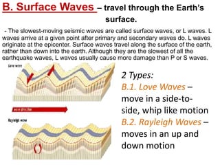 B. Surface Waves – travel through the Earth’s
surface.
- The slowest-moving seismic waves are called surface waves, or L waves. L
waves arrive at a given point after primary and secondary waves do. L waves
originate at the epicenter. Surface waves travel along the surface of the earth,
rather than down into the earth. Although they are the slowest of all the
earthquake waves, L waves usually cause more damage than P or S waves.
2 Types:
B.1. Love Waves –
move in a side-to-
side, whip like motion
B.2. Rayleigh Waves –
moves in an up and
down motion
 