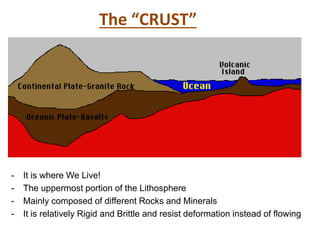 The “CRUST”
- It is where We Live!
- The uppermost portion of the Lithosphere
- Mainly composed of different Rocks and Minerals
- It is relatively Rigid and Brittle and resist deformation instead of flowing
 