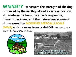 INTENSITY – measures the strength of shaking
produced by the earthquake at a certain location.
-It is determine from the effects on people,
human structures, and the natural environment.
-Is measured by MODIFIED MERCALLI SCALE
(MMS) which ranges from scale I-XII (see Fig.4.32 on
page 143 f your Phy.Sci book.)
 