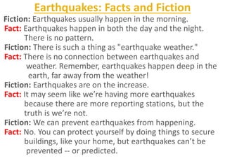 Earthquakes: Facts and Fiction
Fiction: Earthquakes usually happen in the morning.
Fact: Earthquakes happen in both the day and the night.
There is no pattern.
Fiction: There is such a thing as "earthquake weather."
Fact: There is no connection between earthquakes and
weather. Remember, earthquakes happen deep in the
earth, far away from the weather!
Fiction: Earthquakes are on the increase.
Fact: It may seem like we’re having more earthquakes
because there are more reporting stations, but the
truth is we’re not.
Fiction: We can prevent earthquakes from happening.
Fact: No. You can protect yourself by doing things to secure
buildings, like your home, but earthquakes can’t be
prevented -- or predicted.
 