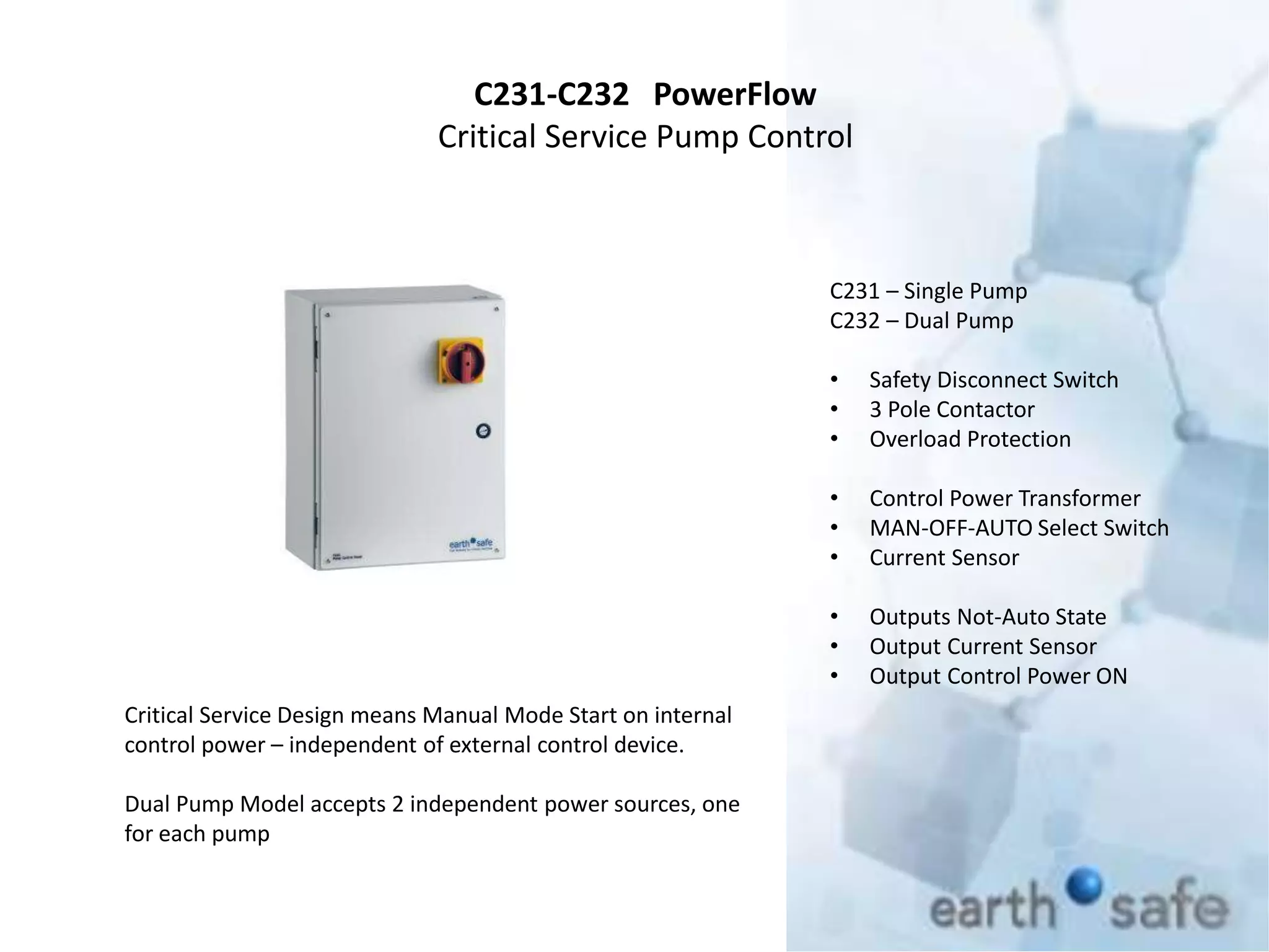 C231-C232 PowerFlow
Critical Service Pump Control
C231 – Single Pump
C232 – Dual Pump
• Safety Disconnect Switch
• 3 Pole Contactor
• Overload Protection
• Control Power Transformer
• MAN-OFF-AUTO Select Switch
• Current Sensor
• Outputs Not-Auto State
• Output Current Sensor
• Output Control Power ON
Critical Service Design means Manual Mode Start on internal
control power – independent of external control device.
Dual Pump Model accepts 2 independent power sources, one
for each pump
 