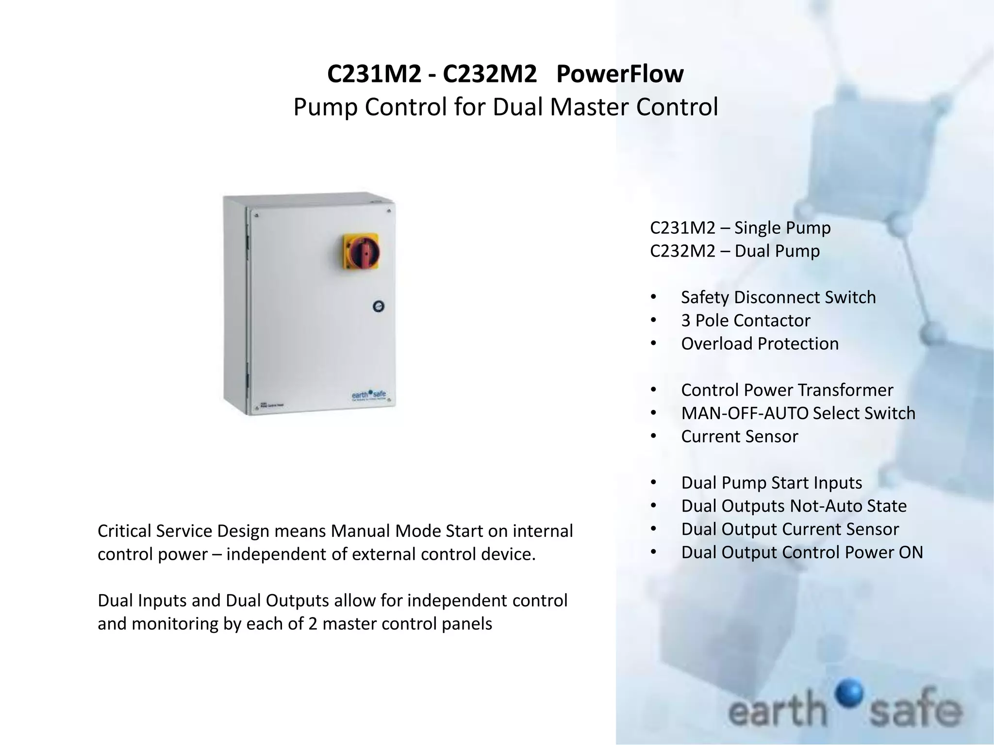 C231M2 - C232M2 PowerFlow
Pump Control for Dual Master Control
C231M2 – Single Pump
C232M2 – Dual Pump
• Safety Disconnect Switch
• 3 Pole Contactor
• Overload Protection
• Control Power Transformer
• MAN-OFF-AUTO Select Switch
• Current Sensor
• Dual Pump Start Inputs
• Dual Outputs Not-Auto State
• Dual Output Current Sensor
• Dual Output Control Power ON
Critical Service Design means Manual Mode Start on internal
control power – independent of external control device.
Dual Inputs and Dual Outputs allow for independent control
and monitoring by each of 2 master control panels
 