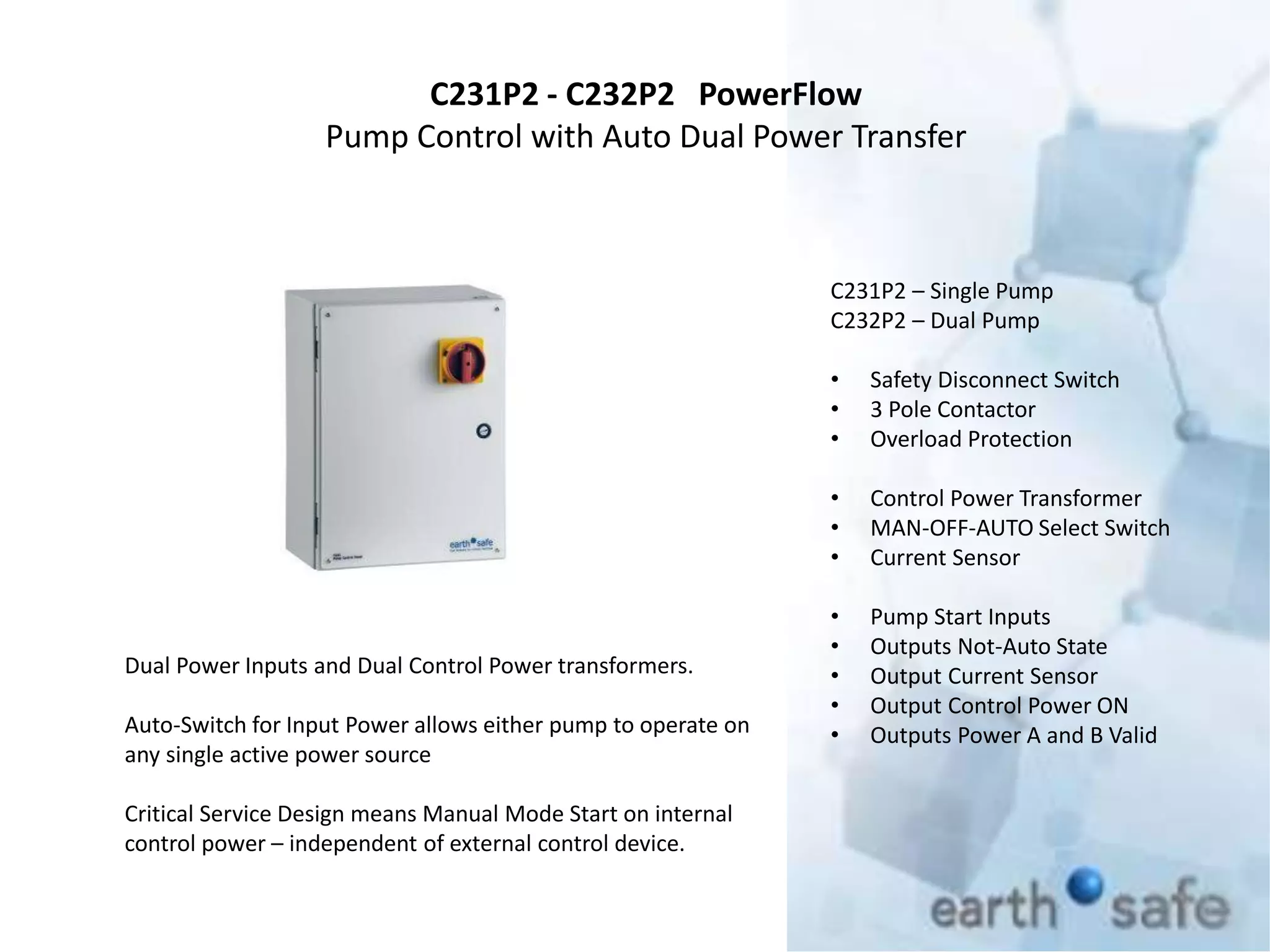 C231P2 - C232P2 PowerFlow
Pump Control with Auto Dual Power Transfer
C231P2 – Single Pump
C232P2 – Dual Pump
• Safety Disconnect Switch
• 3 Pole Contactor
• Overload Protection
• Control Power Transformer
• MAN-OFF-AUTO Select Switch
• Current Sensor
• Pump Start Inputs
• Outputs Not-Auto State
• Output Current Sensor
• Output Control Power ON
• Outputs Power A and B Valid
Dual Power Inputs and Dual Control Power transformers.
Auto-Switch for Input Power allows either pump to operate on
any single active power source
Critical Service Design means Manual Mode Start on internal
control power – independent of external control device.
 