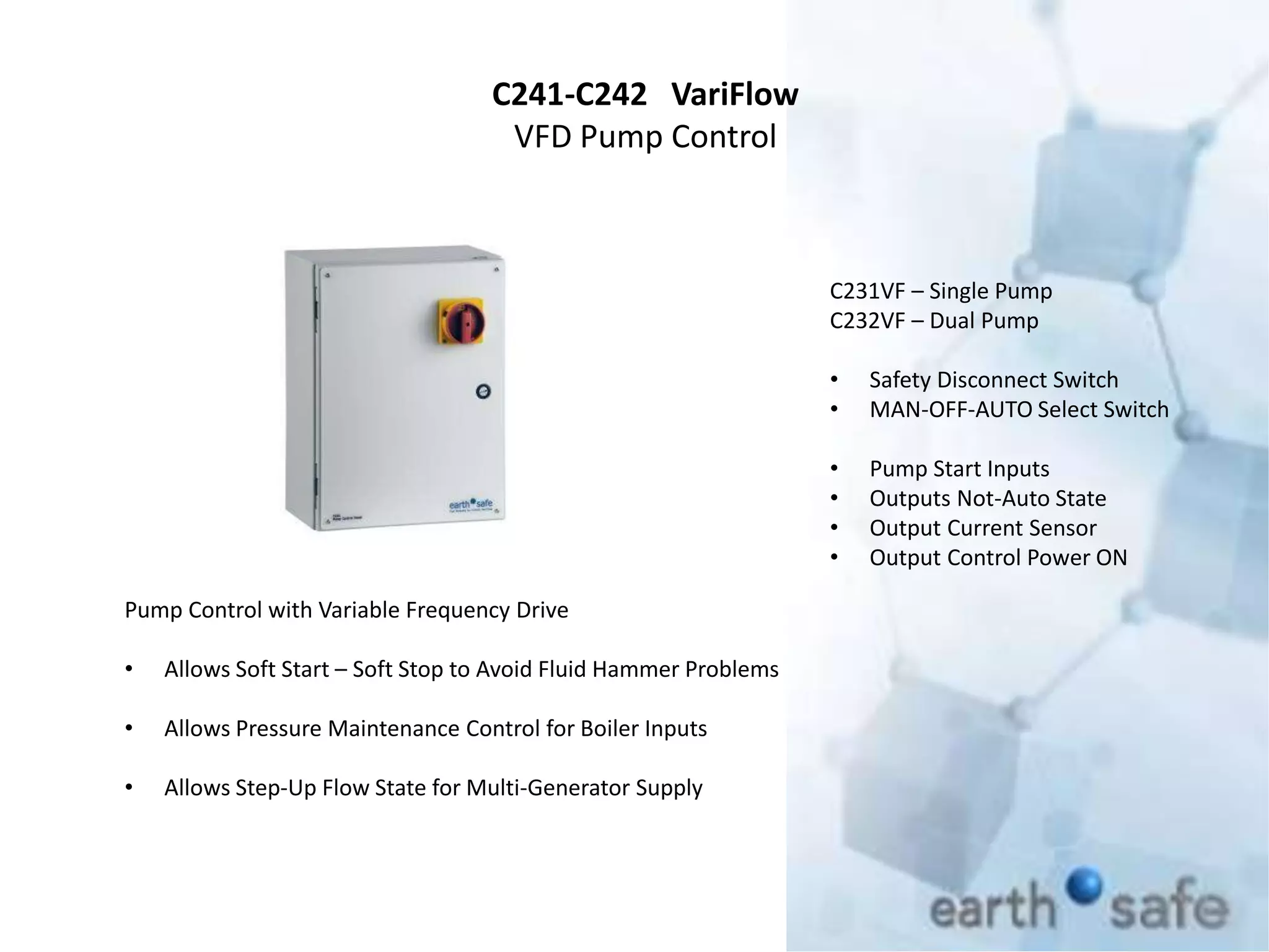 C241-C242 VariFlow
VFD Pump Control
C231VF – Single Pump
C232VF – Dual Pump
• Safety Disconnect Switch
• MAN-OFF-AUTO Select Switch
• Pump Start Inputs
• Outputs Not-Auto State
• Output Current Sensor
• Output Control Power ON
Pump Control with Variable Frequency Drive
• Allows Soft Start – Soft Stop to Avoid Fluid Hammer Problems
• Allows Pressure Maintenance Control for Boiler Inputs
• Allows Step-Up Flow State for Multi-Generator Supply
 