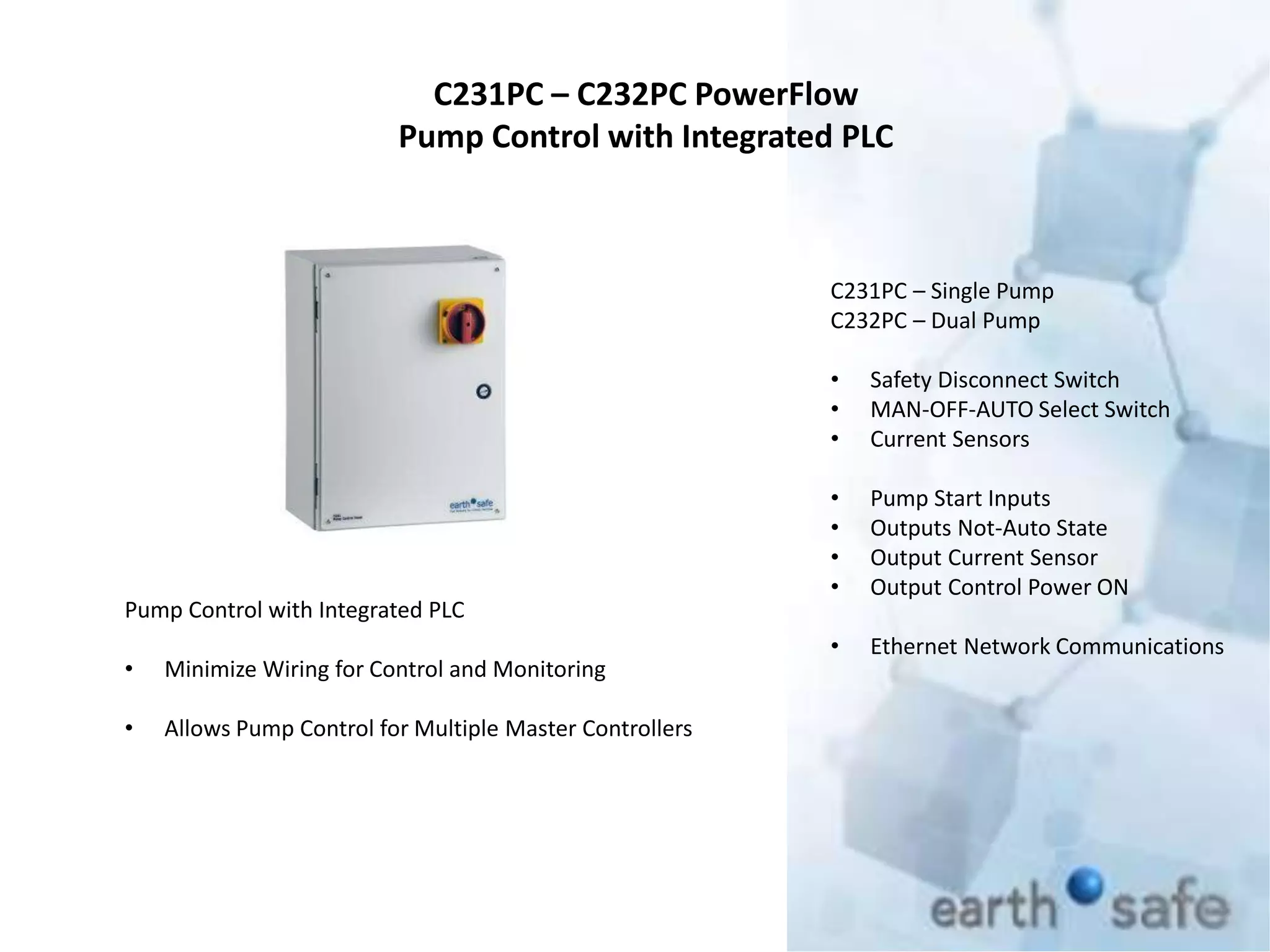 C231PC – C232PC PowerFlow
Pump Control with Integrated PLC
C231PC – Single Pump
C232PC – Dual Pump
• Safety Disconnect Switch
• MAN-OFF-AUTO Select Switch
• Current Sensors
• Pump Start Inputs
• Outputs Not-Auto State
• Output Current Sensor
• Output Control Power ON
• Ethernet Network Communications
Pump Control with Integrated PLC
• Minimize Wiring for Control and Monitoring
• Allows Pump Control for Multiple Master Controllers
 