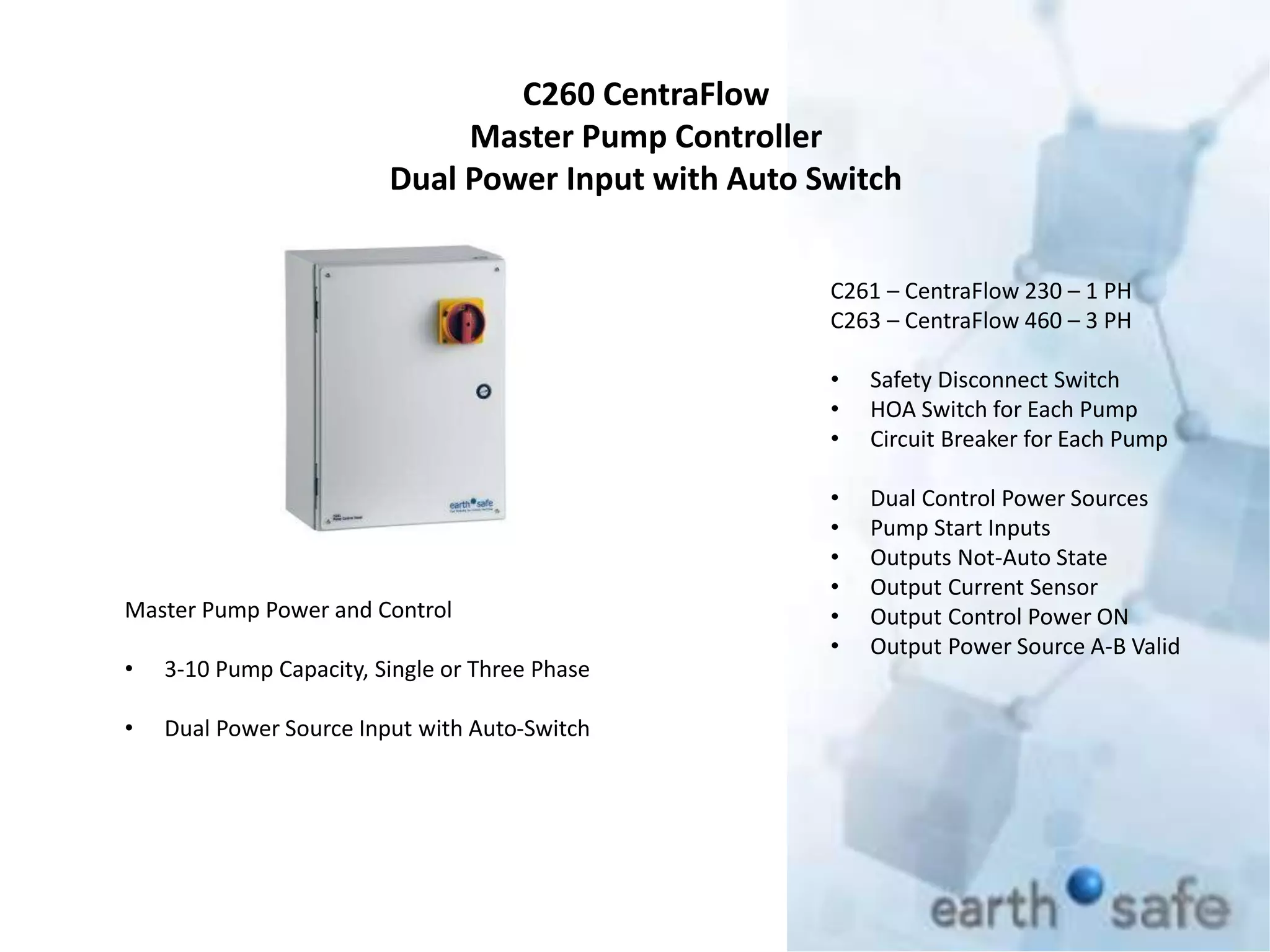 C260 CentraFlow
Master Pump Controller
Dual Power Input with Auto Switch
C261 – CentraFlow 230 – 1 PH
C263 – CentraFlow 460 – 3 PH
• Safety Disconnect Switch
• HOA Switch for Each Pump
• Circuit Breaker for Each Pump
• Dual Control Power Sources
• Pump Start Inputs
• Outputs Not-Auto State
• Output Current Sensor
• Output Control Power ON
• Output Power Source A-B Valid
Master Pump Power and Control
• 3-10 Pump Capacity, Single or Three Phase
• Dual Power Source Input with Auto-Switch
 