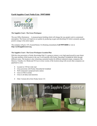 Earth Sapphire Court Noida Extn– 9999748000




The Sapphire Court : The Green Workspace

The new Office Destination : A proposed green building which will change the way people work in constrained
atmosphere. The Green roof improves air quality by producing oxygen and absorbing CO which constantly spreads
positive energy in the entire region.

The company will give 12% Assured Return. For Booking immediately Call 9999748000 or visit at
http://earthsapphirecourt.org.


The Sapphire Court : The Green Workspace Location Plan
With the close proximity to Noida, Knowledge Park V is going to witness a very high speed growth in near future.
The main attribute of the location is the way it will interlink with Noida, Ghaziabad, Faridabad & Delhi through
different routes. The location is also witnessing a potential market for different industrial setups; companies like
Daewoo, Yamaha, LG, Minda and TCS are in close vicinity of the location along with several other companies are
pipelined to come.

    •    Located on 150 feet wide road
    •    Close proximity with Noida, Ghaziabad & Faridabad
    •    Well connected to proposed metro station
    •    Close to FNG Corridor
    •    Close to all daily need amenities

    •    Only 5 minute drive from Noida, Sector 121
 