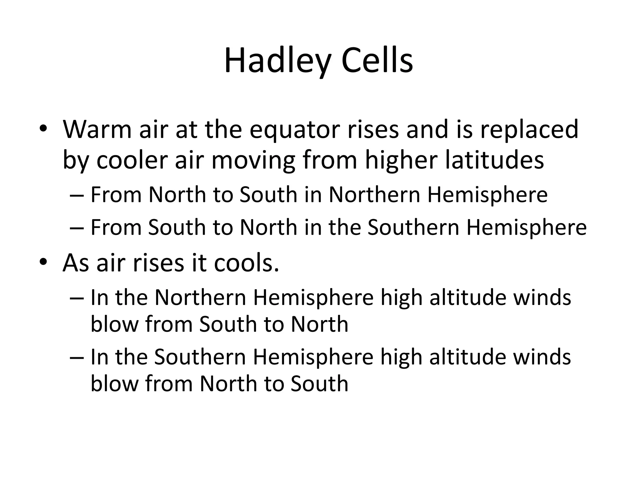 Hadley Cells
• Warm air at the equator rises and is replaced
  by cooler air moving from higher latitudes
   – From North to South in Northern Hemisphere
   – From South to North in the Southern Hemisphere
• As air rises it cools.
   – In the Northern Hemisphere high altitude winds
     blow from South to North
   – In the Southern Hemisphere high altitude winds
     blow from North to South
 