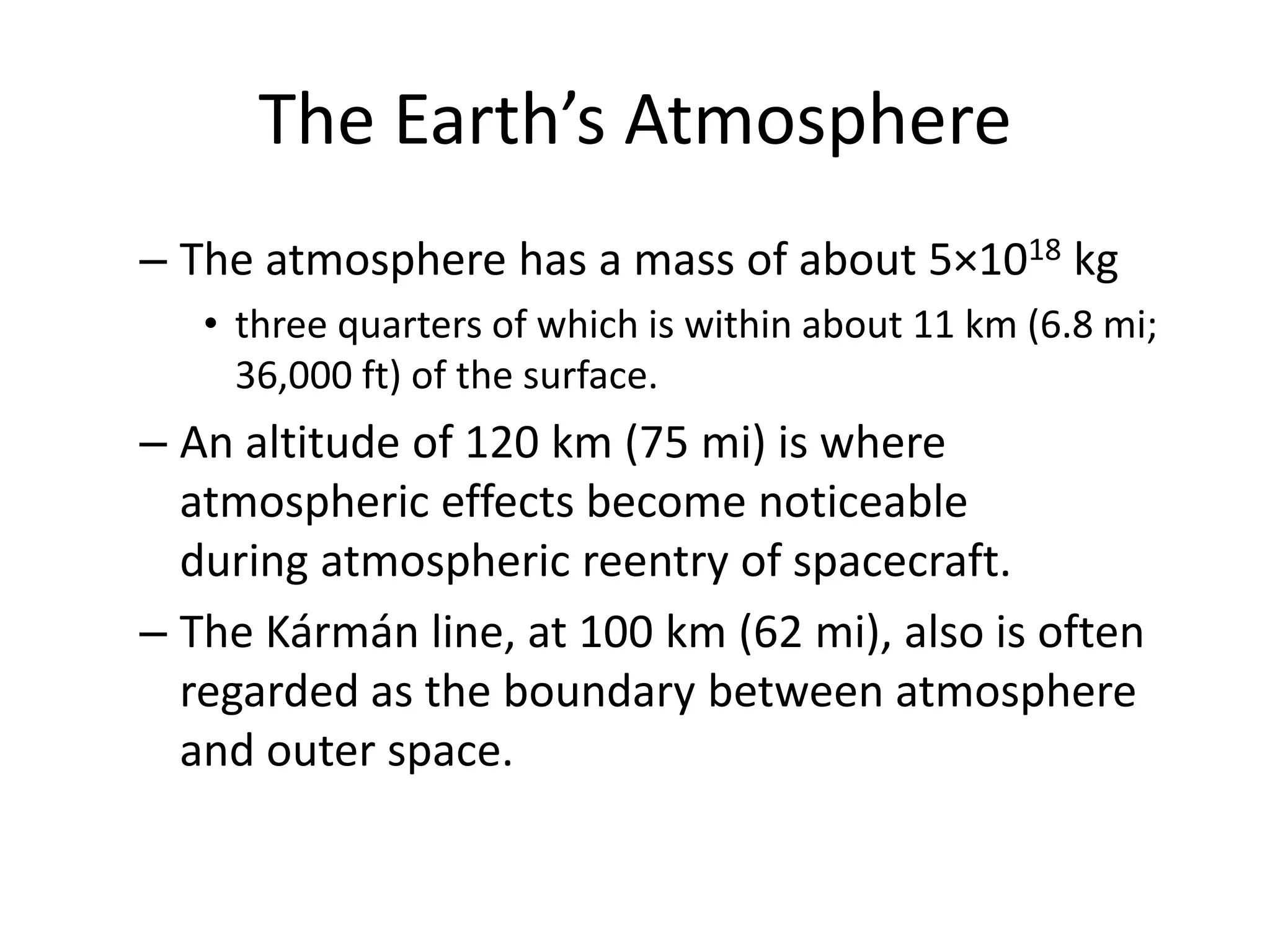 The Earth’s Atmosphere
– The atmosphere has a mass of about 5×1018 kg
   • three quarters of which is within about 11 km (6.8 mi;
     36,000 ft) of the surface.
– An altitude of 120 km (75 mi) is where
  atmospheric effects become noticeable
  during atmospheric reentry of spacecraft.
– The Kármán line, at 100 km (62 mi), also is often
  regarded as the boundary between atmosphere
  and outer space.
 