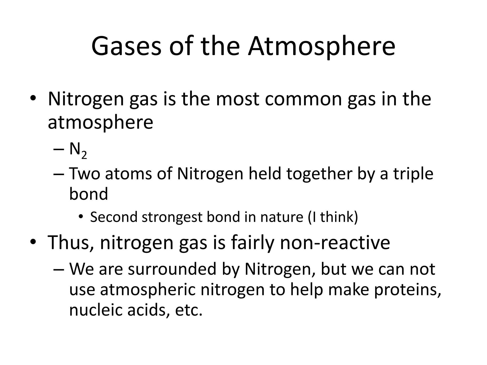 Gases of the Atmosphere
• Nitrogen gas is the most common gas in the
  atmosphere
  – N2
  – Two atoms of Nitrogen held together by a triple
    bond
     • Second strongest bond in nature (I think)
• Thus, nitrogen gas is fairly non-reactive
  – We are surrounded by Nitrogen, but we can not
    use atmospheric nitrogen to help make proteins,
    nucleic acids, etc.
 