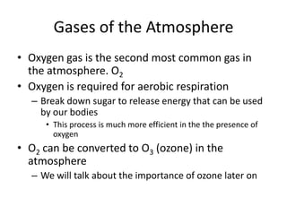 Gases of the Atmosphere
• Oxygen gas is the second most common gas in
  the atmosphere. O2
• Oxygen is required for aerobic respiration
  – Break down sugar to release energy that can be used
    by our bodies
     • This process is much more efficient in the the presence of
       oxygen
• O2 can be converted to O3 (ozone) in the
  atmosphere
  – We will talk about the importance of ozone later on
 