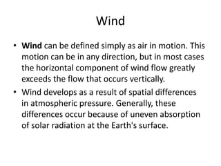 Wind
• Wind can be defined simply as air in motion. This
  motion can be in any direction, but in most cases
  the horizontal component of wind flow greatly
  exceeds the flow that occurs vertically.
• Wind develops as a result of spatial differences
  in atmospheric pressure. Generally, these
  differences occur because of uneven absorption
  of solar radiation at the Earth's surface.
 