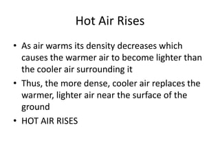 Hot Air Rises
• As air warms its density decreases which
  causes the warmer air to become lighter than
  the cooler air surrounding it
• Thus, the more dense, cooler air replaces the
  warmer, lighter air near the surface of the
  ground
• HOT AIR RISES
 