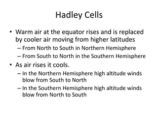 Hadley Cells
• Warm air at the equator rises and is replaced
  by cooler air moving from higher latitudes
   – From North to South in Northern Hemisphere
   – From South to North in the Southern Hemisphere
• As air rises it cools.
   – In the Northern Hemisphere high altitude winds
     blow from South to North
   – In the Southern Hemisphere high altitude winds
     blow from North to South
 