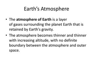 Earth’s Atmosphere
• The atmosphere of Earth is a layer
  of gases surrounding the planet Earth that is
  retained by Earth's gravity.
• The atmosphere becomes thinner and thinner
  with increasing altitude, with no definite
  boundary between the atmosphere and outer
  space.
 