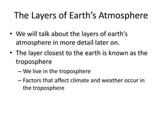 The Layers of Earth’s Atmosphere
• We will talk about the layers of earth’s
  atmosphere in more detail later on.
• The layer closest to the earth is known as the
  troposphere
  – We live in the troposphere
  – Factors that affect climate and weather occur in
    the troposphere
 