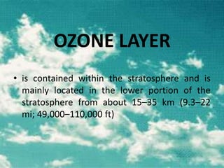 OZONE LAYER
• is contained within the stratosphere and is
mainly located in the lower portion of the
stratosphere from about 15–35 km (9.3–22
mi; 49,000–110,000 ft)

 