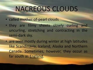 NACREOUS CLOUDS
• called mother-of-pearl clouds
• they are filmy sheets slowly curling and
uncurling, stretching and contracting in the
semi-dark sky.
• are seen mostly during winter at high latitudes
like Scandinavia, Iceland, Alaska and Northern
Canada. Sometimes, however, they occur as
far south as England.

 