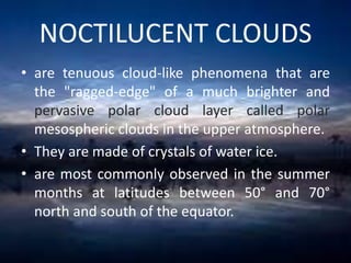 NOCTILUCENT CLOUDS
• are tenuous cloud-like phenomena that are
the "ragged-edge" of a much brighter and
pervasive polar cloud layer called polar
mesospheric clouds in the upper atmosphere.
• They are made of crystals of water ice.
• are most commonly observed in the summer
months at latitudes between 50° and 70°
north and south of the equator.

 