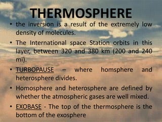 THERMOSPHERE

• the inversion is a result of the extremely low
density of molecules.
• The International space Station orbits in this
layer, between 320 and 380 km (200 and 240
mi).
• TURBOPAUSE – where homsphere and
heterosphere divides.
• Homosphere and heterosphere are defined by
whether the atmospheric gases are well mixed.
• EXOBASE - The top of the thermosphere is the
bottom of the exosphere

 