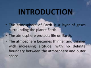 INTRODUCTION
• The atmosphere of Earth is a layer of gases
surrounding the planet Earth.
• The atmosphere protects life on Earth.
• The atmosphere becomes thinner and thinner
with increasing altitude, with no definite
boundary between the atmosphere and outer
space.

 