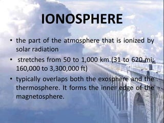 IONOSPHERE
• the part of the atmosphere that is ionized by
solar radiation
• stretches from 50 to 1,000 km (31 to 620 mi;
160,000 to 3,300,000 ft)
• typically overlaps both the exosphere and the
thermosphere. It forms the inner edge of the
magnetosphere.

 