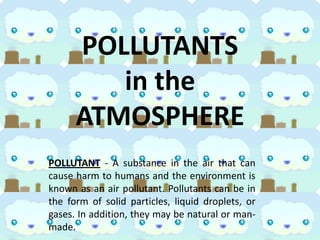 POLLUTANTS
in the
ATMOSPHERE
POLLUTANT - A substance in the air that can
cause harm to humans and the environment is
known as an air pollutant. Pollutants can be in
the form of solid particles, liquid droplets, or
gases. In addition, they may be natural or manmade.

 