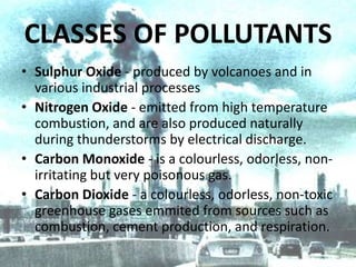 CLASSES OF POLLUTANTS
• Sulphur Oxide - produced by volcanoes and in
various industrial processes
• Nitrogen Oxide - emitted from high temperature
combustion, and are also produced naturally
during thunderstorms by electrical discharge.
• Carbon Monoxide - is a colourless, odorless, nonirritating but very poisonous gas.
• Carbon Dioxide - a colourless, odorless, non-toxic
greenhouse gases emmited from sources such as
combustion, cement production, and respiration.

 