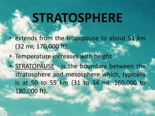 STRATOSPHERE
• extends from the tropopause to about 51 km
(32 mi; 170,000 ft).
• Temperature increases with height
• STRATOPAUSE - is the boundary between the
stratosphere and mesosphere which, typically
is at 50 to 55 km (31 to 34 mi; 160,000 to
180,000 ft).

 