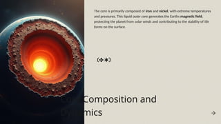 Core Composition and
Dynamics
The core is primarily composed of iron and nickel, with extreme temperatures
and pressures. This liquid outer core generates the Earths magnetic field,
protecting the planet from solar winds and contributing to the stability of life
forms on the surface.
 