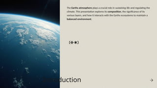 Introduction
The Earths atmosphere plays a crucial role in sustaining life and regulating the
climate. This presentation explores its composition, the significance of its
various layers, and how it interacts with the Earths ecosystems to maintain a
balanced environment.
 