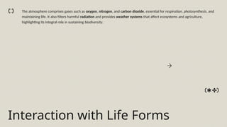 Interaction with Life Forms
The atmosphere comprises gases such as oxygen, nitrogen, and carbon dioxide, essential for respiration, photosynthesis, and
maintaining life. It also filters harmful radiation and provides weather systems that affect ecosystems and agriculture,
highlighting its integral role in sustaining biodiversity.
 