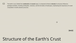 Structure of the Earth's Crust
The Earth’s crust, divided into continental and oceanic types, is composed of diverse minerals. Its structure influences
geological activities, including earthquakes, volcanoes, and the formation of landscapes, emphasizing the importance of crustal
composition in Earths dynamic processes.
 