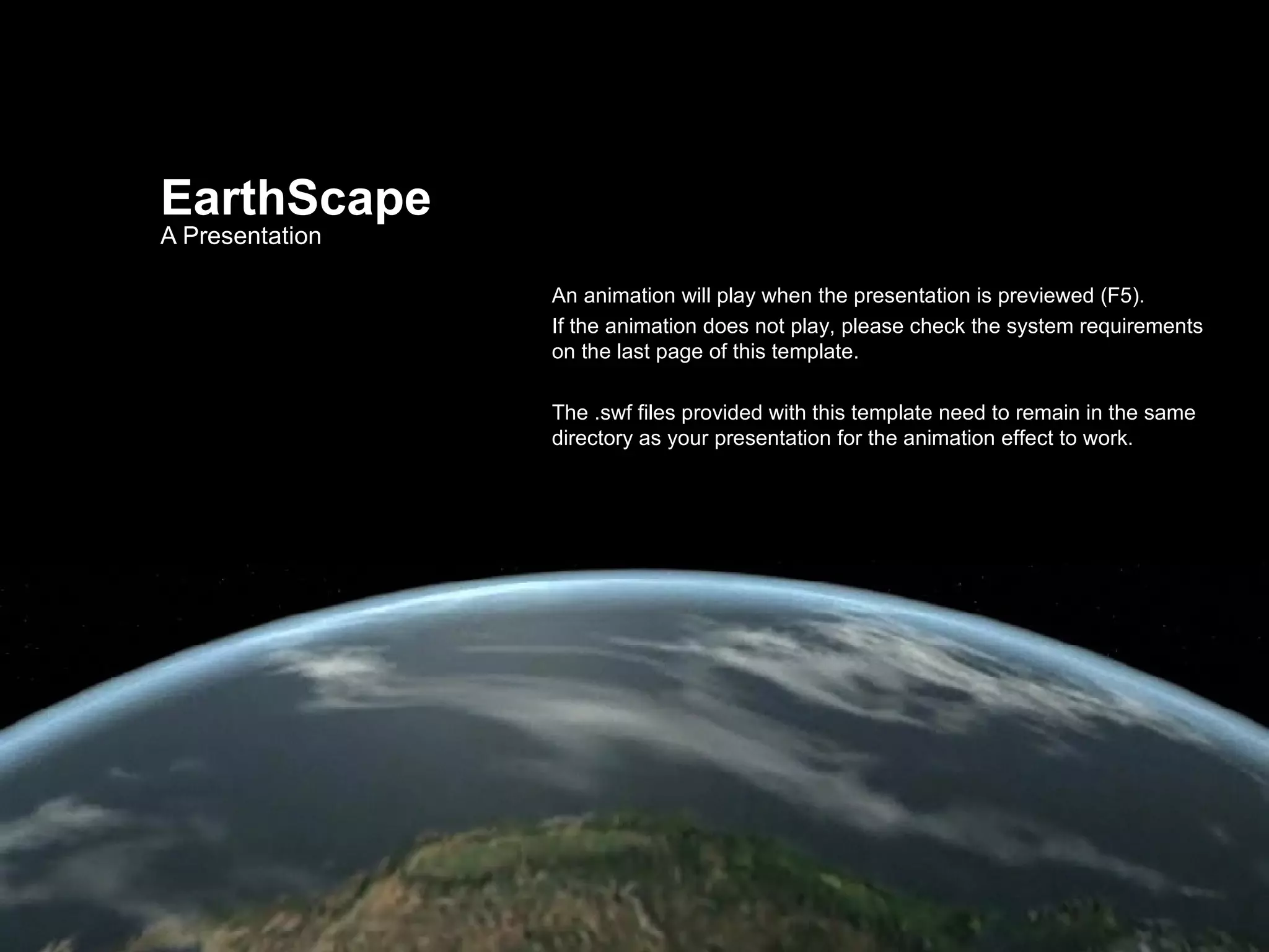 EarthScape A Presentation An animation will play when the presentation is previewed (F5). If the animation does not play, please check the system requirements on the last page of this template. The .swf files provided with this template need to remain in the same directory as your presentation for the animation effect to work. 