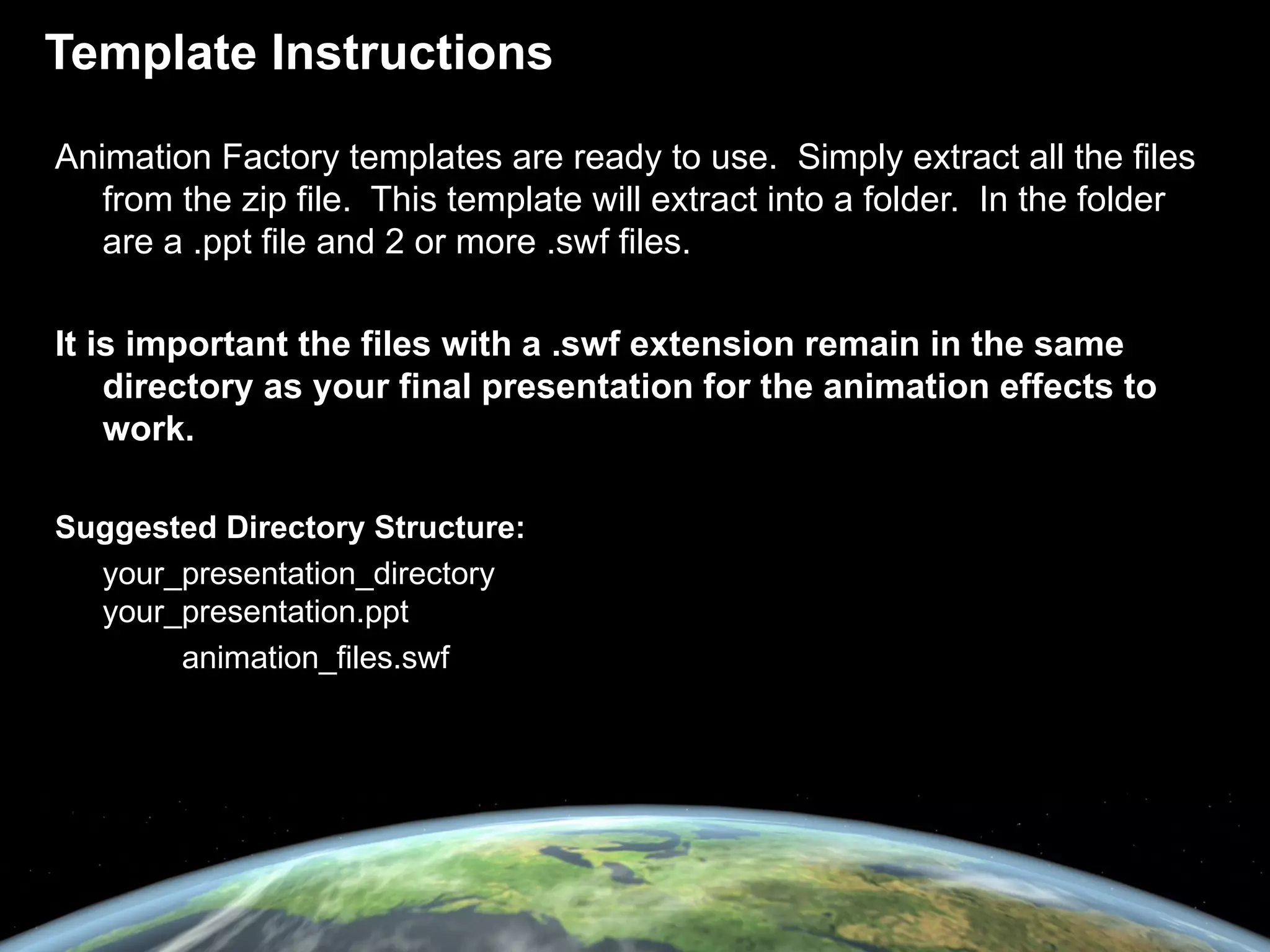 Template Instructions Animation Factory templates are ready to use.  Simply extract all the files from the zip file.  This template will extract into a folder.  In the folder are a .ppt file and 2 or more .swf files. It is important the files with a .swf extension remain in the same directory as your final presentation for the animation effects to work. Suggested Directory Structure: your_presentation_directory  your_presentation.ppt animation_files.swf 