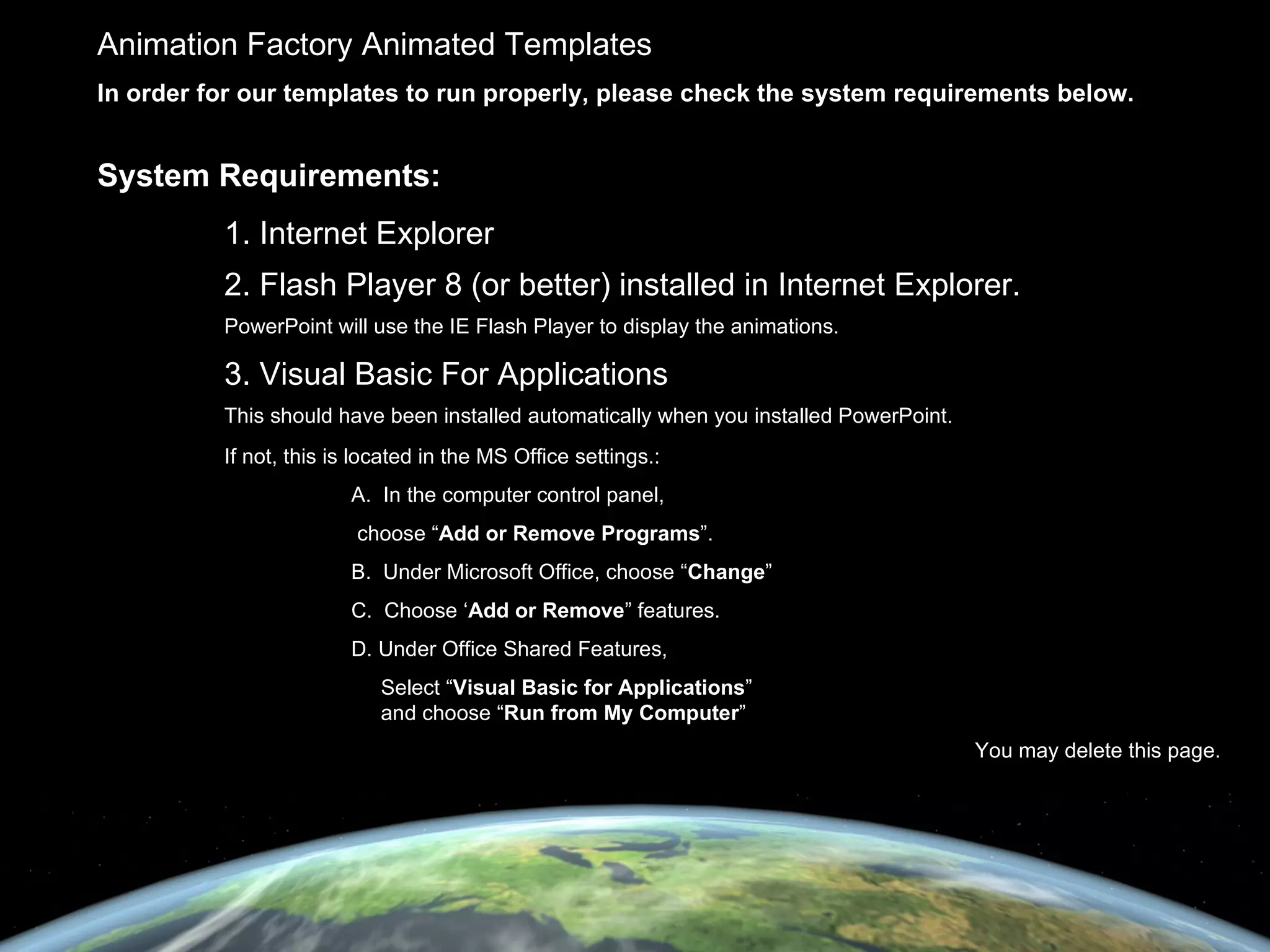 Animation Factory Animated Templates In order for our templates to run properly, please check the system requirements below. System Requirements: 1. Internet Explorer 2. Flash Player 8 (or better) installed in Internet Explorer.  PowerPoint will use the IE Flash Player to display the animations. 3. Visual Basic For Applications This should have been installed automatically when you installed PowerPoint. If not, this is located in the MS Office settings.: A.  In the computer control panel,   choose “ Add or Remove Programs ”. B.  Under Microsoft Office, choose “ Change ” C.  Choose ‘ Add or Remove ” features. D. Under Office Shared Features,   Select “ Visual Basic for Applications ”   and choose “ Run from My Computer ” You may delete this page. 