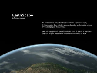 EarthScape
A Presentation

                 An animation will play when the presentation is previewed (F5).
                 If the animation does not play, please check the system requirements
                 on the last page of this template.

                 The .swf files provided with this template need to remain in the same
                 directory as your presentation for the animation effect to work.
 